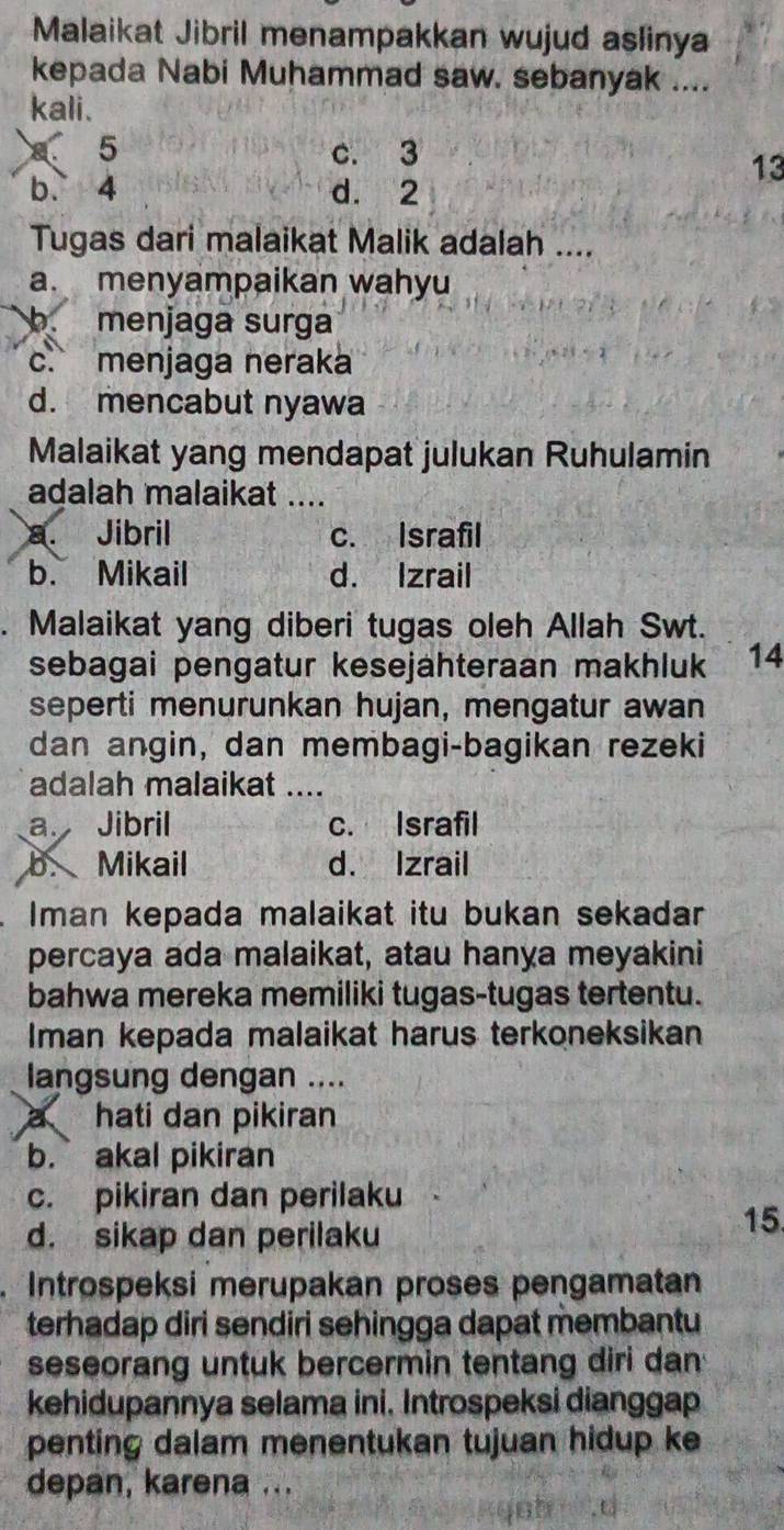 Malaikat Jibril menampakkan wujud aslinya
kepada Nabi Muhammad saw. sebanyak ....
kali.
5 c. 3
13
b. 4 d. 2
Tugas dari malaikat Malik adalah ....
a. menyampaikan wahyu
b. menjaga surga
c. menjaga neraka
d. mencabut nyawa
Malaikat yang mendapat julukan Ruhulamin
adalah malaikat ....
a. Jibril c. Israfil
b. Mikail d. Izrail
Malaikat yang diberi tugas oleh Allah Swt.
sebagai pengatur kesejähteraan makhluk 14
seperti menurunkan hujan, mengatur awan
dan angin, dan membagi-bagikan rezeki
adalah malaikat …..
a. Jibril c. Israfil
b. Mikail d. Izrail
Iman kepada malaikat itu bukan sekadar
percaya ada malaikat, atau hanya meyakini
bahwa mereka memiliki tugas-tugas tertentu.
Iman kepada malaikat harus terkoneksikan
langsung dengan ....
a hati dan pikiran
b. akal pikiran
c. pikiran dan perilaku
d. sikap dan perilaku
15
Introspeksi merupakan proses pengamatan
terhadap diri sendiri sehingga dapat membantu
seseorang untuk bercermin tentang diri dan
kehidupannya selama ini. Introspeksi dianggap
penting dalam menentukan tujuan hidup ke
depan, karena ...