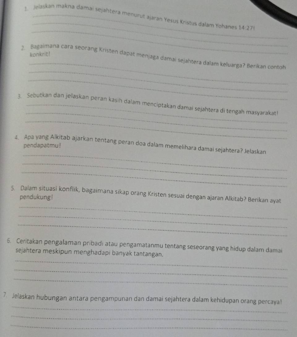 Jelaskan makna damai sejahtera menurut ajaran Yesus Kristus dalam Yohanes 14:27!
_ 
konkrit! 
_ 
_ 
2. Bagaimana cara seorang Kristen dapat menjaga damai sejahtera dalam keluarga? Berikan contoh 
_ 
_ 
3. Sebutkan dan jelaskan peran kasih dalam menciptakan damai sejahtera di tengah masyarakat 
_ 
4. Apa yang Alkitab ajarkan tentang peran doa dalam memelihara damai sejahtera? Jelaskan 
pendapatmu! 
_ 
_ 
_ 
5. Dalam situasi konflik, bagaimana sikap orang Kristen sesuai dengan ajaran Alkitab? Berikan ayat 
pendukung! 
_ 
_ 
_ 
6. Ceritakan pengalaman pribadi atau pengamatanmu tentang seseorang yang hidup dalam damai 
_ 
sejahtera meskipun menghadapi banyak tantangan. 
_ 
_ 
_ 
7. Jelaskan hubungan antara pengampunan dan damai sejahtera dalam kehidupan orang percaya! 
_ 
_