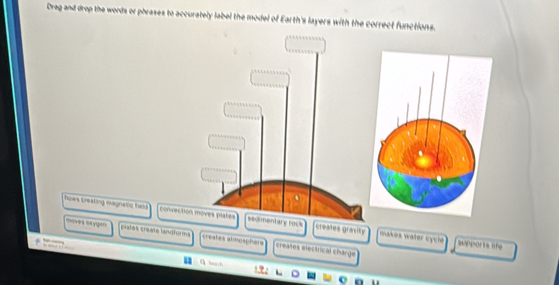 Drag and drop the words or phrases to accurately label the model of Earth's layers with the correct functions. 
Nows creating magnetic field convectiory rock creates gravity makes wäter cycle 
moves exygen plates creatø landforms creates atmosphèr creates electrical charge 

supports life 
hearch