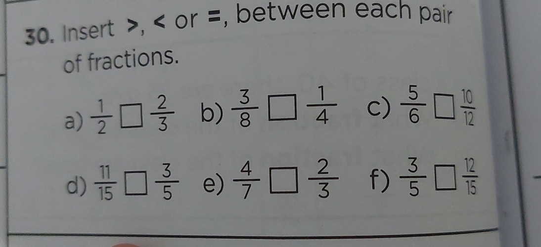 Insert , or =, between each pair 
of fractions. 
a)  1/2 □  2/3  b)  3/8 □  1/4  c)  5/6 □  10/12 
d)  11/15 □  3/5  e)  4/7 □  2/3  f)  3/5 □  12/15 