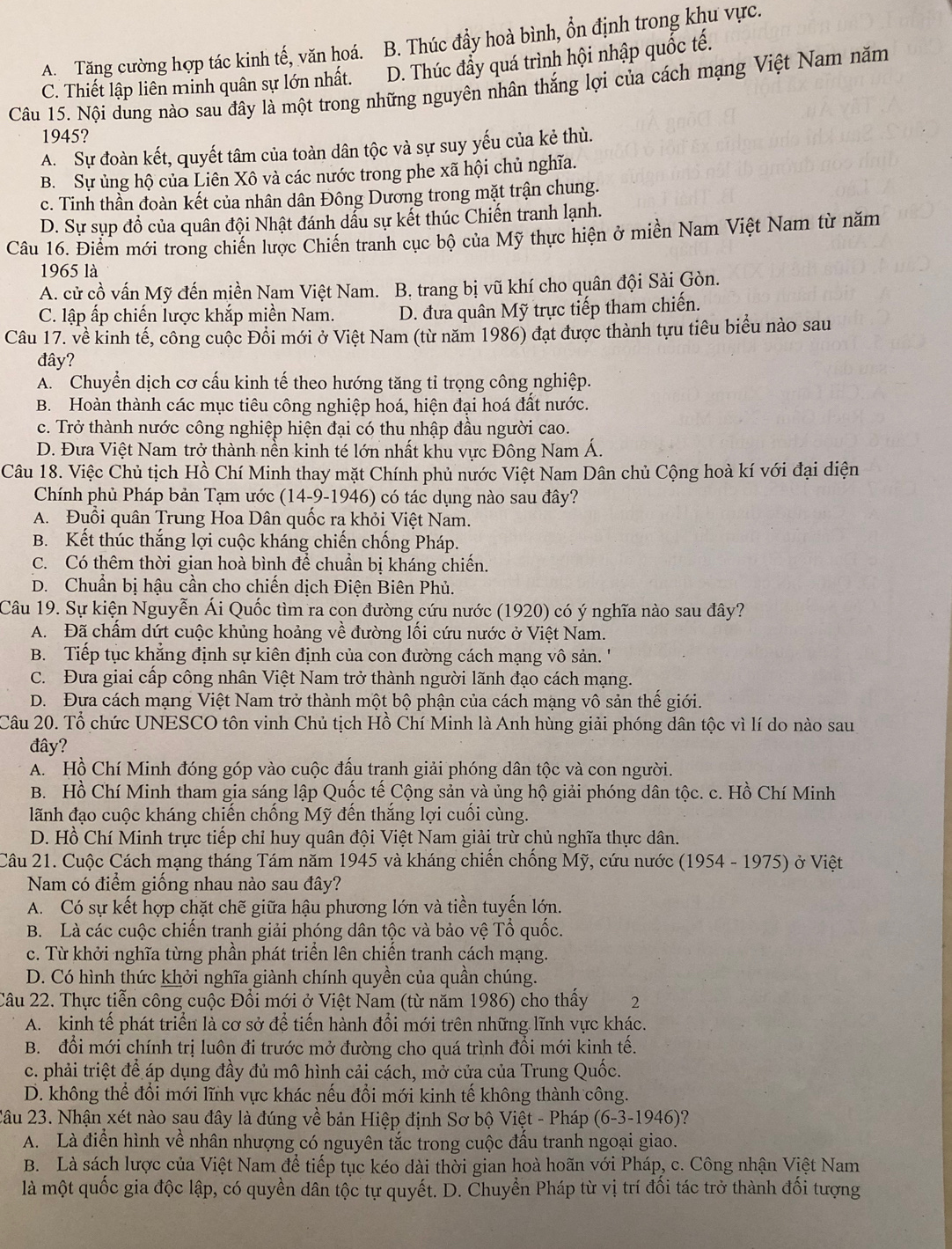 A. Tăng cường hợp tác kinh tế, văn hoá. B. Thúc đầy hoà bình, ổn định trong khu vực.
C. Thiết lập liên minh quân sự lớn nhất. D. Thúc đẩy quá trình hội nhập quốc tế.
Câu 15. Nội dung nào sau đây là một trong những nguyên nhân thắng lợi của cách mạng Việt Nam năm
1945?
A. Sự đoàn kết, quyết tâm của toàn dân tộc và sự suy yếu của kẻ thù.
B. Sự ủng hộ của Liên Xô và các nước trong phe xã hội chủ nghĩa.
c. Tinh thần đoàn kết của nhân dân Đông Dương trong mặt trận chung.
D. Sự sụp đồ của quân đội Nhật đánh dầu sự kết thúc Chiến tranh lạnh.
Câu 16. Điểm mới trong chiến lược Chiến tranh cục bộ của Mỹ thực hiện ở miền Nam Việt Nam từ năm
1965 là
A. cử cồ vấn Mỹ đến miền Nam Việt Nam. B. trang bị vũ khí cho quân đội Sài Gòn.
C. lập ấp chiến lược khắp miền Nam. D. đưa quân Mỹ trực tiếp tham chiến.
Câu 17. về kinh tế, công cuộc Đổi mới ở Việt Nam (từ năm 1986) đạt được thành tựu tiêu biểu nào sau
đây?
A. Chuyển dịch cơ cấu kinh tế theo hướng tăng tỉ trọng công nghiệp.
B. Hoàn thành các mục tiêu công nghiệp hoá, hiện đại hoá đất nước.
c. Trở thành nước công nghiệp hiện đại có thu nhập đầu người cao.
D. Đưa Việt Nam trở thành nễn kinh té lớn nhất khu vực Đông Nam Á.
Câu 18. Việc Chủ tịch Hồ Chí Minh thay mặt Chính phủ nước Việt Nam Dân chủ Cộng hoà kí với đại diện
Chính phủ Pháp bản Tạm ước (14-9-1946) có tác dụng nào sau đây?
A. Đuổi quân Trung Hoa Dân quốc ra khỏi Việt Nam.
B. Kết thúc thắng lợi cuộc kháng chiến chống Pháp.
C. Có thêm thời gian hoà bình để chuẩn bị kháng chiến.
D. Chuẩn bị hậu cần cho chiến dịch Điện Biên Phủ.
Câu 19. Sự kiện Nguyễn Ái Quốc tìm ra con đường cứu nước (1920) có ý nghĩa nào sau đây?
A. Đã chấm dứt cuộc khủng hoảng về đường lối cứu nước ở Việt Nam.
B. Tiếp tục khẳng định sự kiên định của con đường cách mạng vô sản. ''
C. Đưa giai cấp công nhân Việt Nam trở thành người lãnh đạo cách mạng.
D. Đưa cách mạng Việt Nam trở thành một bộ phận của cách mạng vô sản thế giới.
Câu 20. Tổ chức UNESCO tôn vinh Chủ tịch Hồ Chí Minh là Anh hùng giải phóng dân tộc vì lí do nào sau
đây?
A. Hồ Chí Minh đóng góp vào cuộc đấu tranh giải phóng dân tộc và con người.
B. Hồ Chí Minh tham gia sáng lập Quốc tế Cộng sản và ủng hộ giải phóng dân tộc. c. Hồ Chí Minh
lãnh đạo cuộc kháng chiến chống Mỹ đến thắng lợi cuối cùng.
D. Hồ Chí Minh trực tiếp chỉ huy quân đội Việt Nam giải trừ chủ nghĩa thực dân.
Câu 21. Cuộc Cách mạng tháng Tám năm 1945 và kháng chiến chống Mỹ, cứu nước (1954 - 1975) ở Việt
Nam có điểm giống nhau nào sau đây?
A. Có sự kết hợp chặt chẽ giữa hậu phương lớn và tiền tuyến lớn.
B. Là các cuộc chiến tranh giải phóng dân tộc và bảo vệ Tổ quốc.
c. Từ khởi nghĩa từng phần phát triển lên chiền tranh cách mạng.
D. Có hình thức khởi nghĩa giành chính quyền của quần chúng.
Câu 22. Thực tiễn công cuộc Đổi mới ở Việt Nam (từ năm 1986) cho thấy 2
A. kinh tế phát triển là cơ sở để tiến hành đổi mới trên những lĩnh vực khác.
B. đổi mới chính trị luôn đi trước mở đường cho quá trình đổi mới kinh tế.
c. phải triệt để áp dụng đầy đủ mô hình cải cách, mở cửa của Trung Quốc.
D. không thể đổi mới lĩnh vực khác nếu đổi mới kinh tế không thành công.
2âu 23. Nhận xét nào sau đây là đúng về bản Hiệp định Sơ bộ Việt - Pháp (6-3-1946)?
A. Là điển hình về nhân nhượng có nguyên tắc trong cuộc đấu tranh ngoại giao.
B. Là sách lược của Việt Nam để tiếp tục kéo dài thời gian hoà hoãn với Pháp, c. Công nhận Việt Nam
là một quốc gia độc lập, có quyền dân tộc tự quyết. D. Chuyển Pháp từ vị trí đối tác trở thành đối tượng