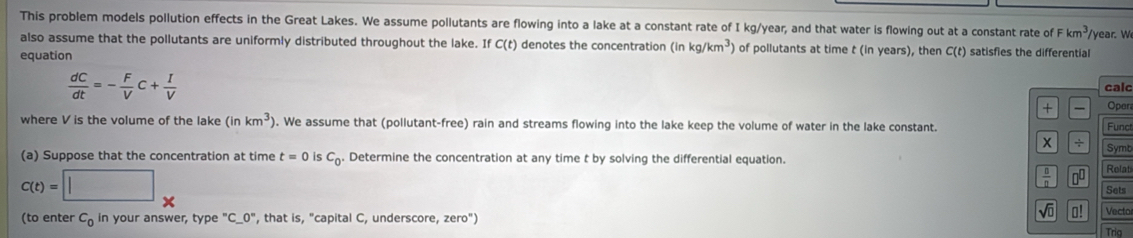 This problem models pollution effects in the Great Lakes. We assume pollutants are flowing into a lake at a constant rate of I kg/year, and that water is flowing out at a constant rate of Fkm^3 /year. W 
also assume that the pollutants are uniformly distributed throughout the lake. If C(t) denotes the concentration (inkg/km^3) of pollutants at time t (in years), then C(t)
equation satisfies the differential
 dC/dt =- F/V c+ I/V  calc 
+ Oper 
where V is the volume of the lake (inkm^3). We assume that (pollutant-free) rain and streams flowing into the lake keep the volume of water in the lake constant. Funct 
÷ 
(a) Suppose that the concentration at time t=0 is C_0. Determine the concentration at any time t by solving the differential equation. Symb
C(t)=□°
 □ /□   00 Relat 
Sets 
√ o! 
(to enter C_0 in your answer, type ''C__ 0^ , that is, "capital C, underscore, zero") Vecto 
Trig