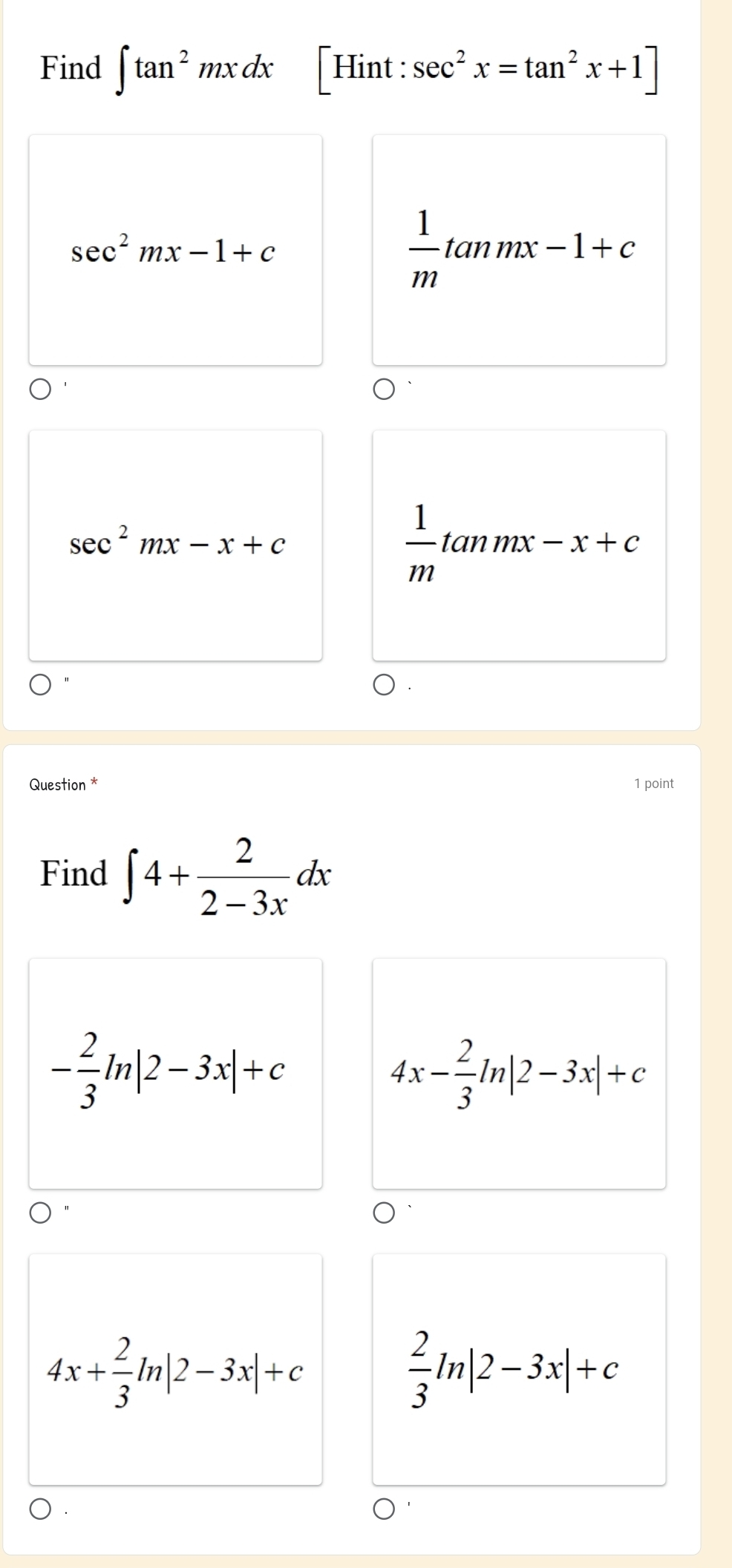 Find ∈t tan^2mxdx [Hint: sec^2x=tan^2x+1]
sec^2mx-1+c
 1/m tan mx-1+c
sec^2mx-x+c
 1/m tan mx-x+c
Question * 1 point
Find ∈t 4+ 2/2-3x dx
- 2/3 ln |2-3x|+c
4x- 2/3 ln |2-3x|+c
4x+ 2/3 ln |2-3x|+c
 2/3 ln |2-3x|+c