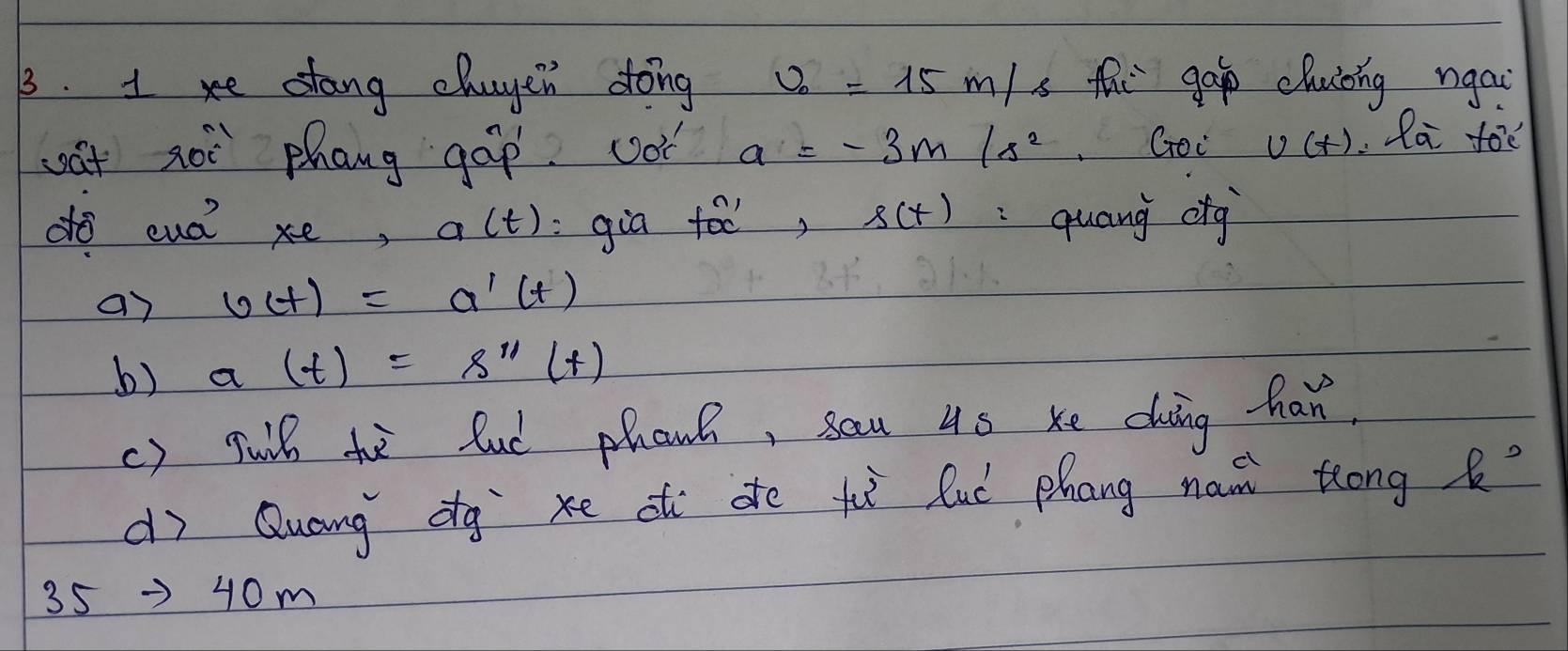 xe stang chayen dong v_0=15m/s thi gáp chuǒing ngai 
wt xoi phang gáp. vot a=-3m/s^2 Goc U(t).la fod 
do euó? xe, a(t) :gia tóo, s(t) quang cig 
ar v(t)=a'(t)
b) a(t)=8^(11)(t)
() wuil he lud phanh, sau 45 xe duing han. 
dì Quang dg xe a de tì luú phang na trong
35to 40m