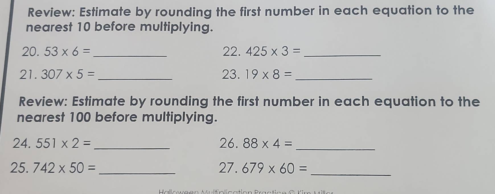 Review: Estimate by rounding the first number in each equation to the 
nearest 10 before multiplying. 
20. 53* 6= _ 22. 425* 3= _ 
21. 307* 5= _23. 19* 8= _ 
Review: Estimate by rounding the first number in each equation to the 
nearest 100 before multiplying.
24.551* 2= _26. 88* 4= _ 
25. 742* 50= _ 27. 679* 60= _