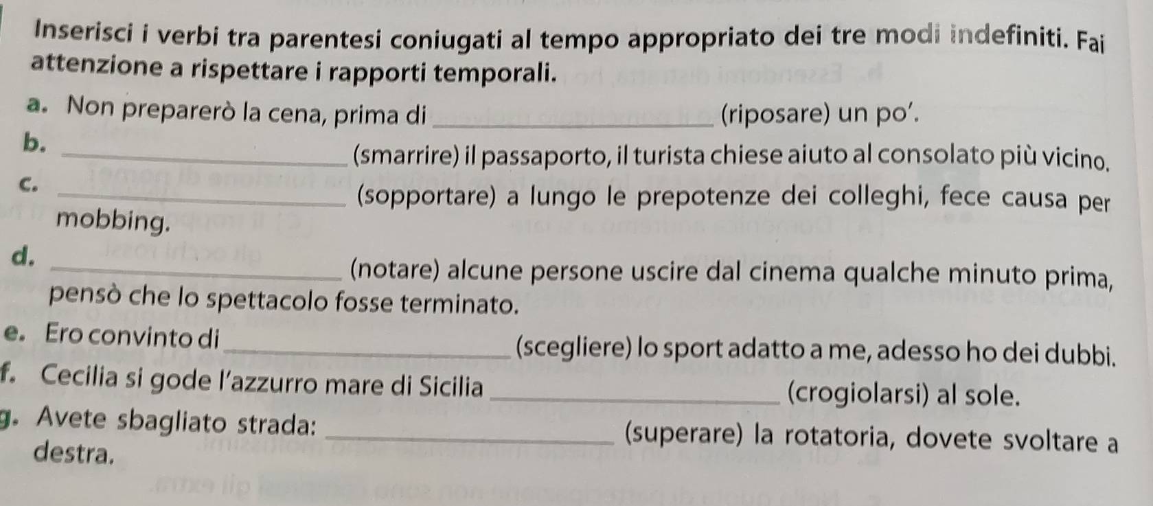 Inserisci i verbi tra parentesi coniugati al tempo appropriato dei tre modi indefiniti. Fai 
attenzione a rispettare i rapporti temporali. 
a. Non preparerò la cena, prima di _(riposare) un po'. 
b._ 
(smarrire) il passaporto, il turista chiese aiuto al consolato più vicino. 
C._ 
(sopportare) a lungo le prepotenze dei colleghi, fece causa per 
mobbing. 
d. 
_(notare) alcune persone uscire dal cinema qualche minuto prima, 
pensò che lo spettacolo fosse terminato. 
e。 Ero convinto di 
_(scegliere) lo sport adatto a me, adesso ho dei dubbi. 
f. Cecilia si gode l’azzurro mare di Sicilia _(crogiolarsi) al sole. 
g. Avete sbagliato strada: _(superare) la rotatoria, dovete svoltare a 
destra.