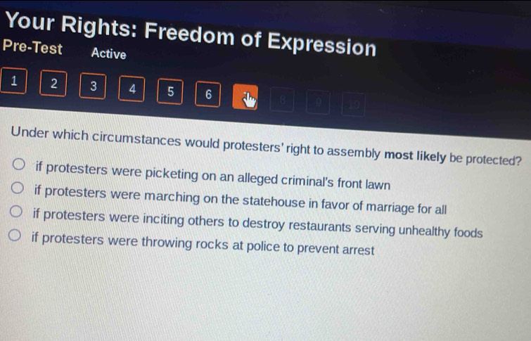 Your Rights: Freedom of Expression
Pre-Test Active
1 2 3 4 5 6 B 9 10
Under which circumstances would protesters' right to assembly most likely be protected?
if protesters were picketing on an alleged criminal's front lawn
if protesters were marching on the statehouse in favor of marriage for all
if protesters were inciting others to destroy restaurants serving unhealthy foods
if protesters were throwing rocks at police to prevent arrest