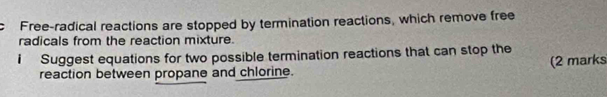 Free-radical reactions are stopped by termination reactions, which remove free 
radicals from the reaction mixture. 
i Suggest equations for two possible termination reactions that can stop the 
reaction between propane and chlorine. (2 marks