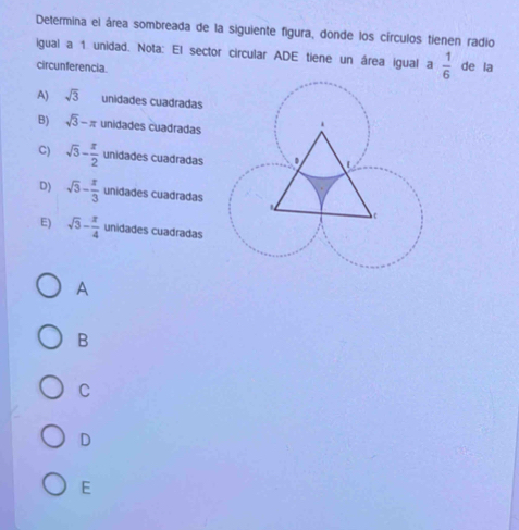 Determina el área sombreada de la siguiente figura, donde los círculos tienen radio
igual a 1 unidad. Nota: El sector circular ADE tiene un área igual a  1/6  de la
circunferencia
A) sqrt(3) unidades cuadradas
B) sqrt(3)-π unidades cuadradas
C) sqrt(3)- π /2  unidades cuadradas
D) sqrt(3)- π /3  unidades cuadradas
E) sqrt(3)- π /4  unidades cuadradas
A
B
C
D
E