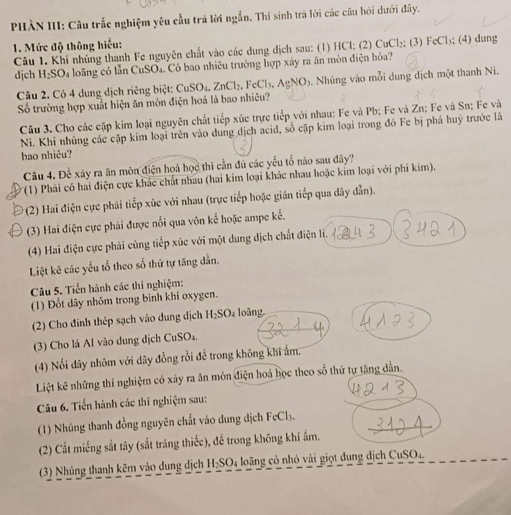 PHÀN III: Câu trắc nghiệm yêu cầu trả lời ngắn. Thí sinh trả lời các câu hỏi dưới đây.
1. Mức độ thông hiểu:
Câu 1. Khí nhúng thanh Fe nguyên chất vào các dung dịch sau: (1) HCl; (2) CuCl₂; (3) FeCl₃; (4) dung
dịch H_2SO_4 a loãng có lẫn CuSO4. Cỏ bao nhiêu trường hợp xây ra ăn mòn điện hóa?
Câu 2. Có 4 dung dịch riêng biệt: CuS SO_4. ZnCl_2,FeCl_3,AgNO_3. Nhúng vào mỗi dung dịch một thanh Ni.
Số trường hợp xuất hiện ăn mòn điện hoá là bao nhiêu?
Câu 3. Cho các cập kim loại nguyên chất tiếp xúc trực tiếp với nhau: Fe và Pb; Fe và Zn; Fe và Sn: Fe và
Ni. Khỉ nhúng các cặp kim loại trên vào dung dịch acid, số cặp kim loại trong đó Fe bị phá huý trước là
bao nhiêu?
Câu 4. Để xây ra ăn mòn điện hoá học thì cần đủ các yểu tố nào sau đây?
(1) Phái có hai điện cực khác chất nhau (hai kim loại khác nhau hoặc kim loại với phí kim).
(2) Hai điện cực phái tiếp xúc với nhau (trực tiếp hoặc gián tiếp qua dây dẫn).
(3) Hai điện cực phải được nổi qua vôn kể hoặc ampe kế,
(4) Hai điện cực phải cùng tiếp xúc với một dung dịch chất điện li.
Liệt kê các yểu tổ theo số thứ tự tăng dần.
Câu 5. Tiền hành các thí nghiệm:
(1) Đốt dây nhôm trong bình khí oxygen.
(2) Cho đinh thép sạch vào dung dịch H_2SO oàng.
(3) Cho lá Al vào dung dịch CuSO_4.
(4) Nổi dây nhôm với dây đồng rồi đề trong không khi ẩm.
Liệt kê những thí nghiệm có xảy ra ăn môn điện hoá học theo số thứ tự tăng dẫn.
Câu 6. Tiển hành các thí nghiệm sau:
(1) Nhúng thanh đồng nguyên chất vào dung dịch FcCl₃.
(2) Cắt miếng sắt tây (sắt tráng thiếc), để trong không khí ẩm.
(3) Nhủng thanh kẽm vào dung dịch H_2SO_4 long có nhỏ vải giọt dung dịch CuSO