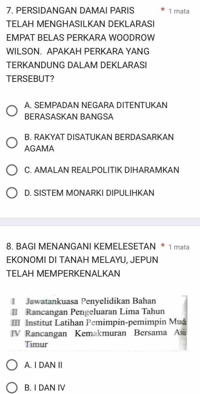 PERSIDANGAN DAMAI PARIS 1 mata
TELAH MENGHASILKAN DEKLARASI
EMPAT BELAS PERKARA WOODROW
WILSON. APAKAH PERKARA YANG
TERKANDUNG DALAM DEKLARASI
TERSEBUT?
A. SEMPADAN NEGARA DITENTUKAN
BERASASKAN BANGSA
B. RAKYAT DISATUKAN BERDASARKAN
AGAMA
C. AMALAN REALPOLITIK DIHARAMKAN
D. SISTEM MONARKI DIPULIHKAN
8. BAGI MENANGANI KEMELESETAN * 1 mata
EKONOMI DI TANAH MELAYU, JEPUN
TELAH MEMPERKENALKAN
I Jawatankuasa Penyelidikan Bahan
II Rancangan Pengeluaran Lima Tahun
III Institut Latihan Pemimpin-pemimpin Mud
IV Rancangan Kemakmuran Bersama Asia
Timur
A. I DAN II
B. I DAN IV