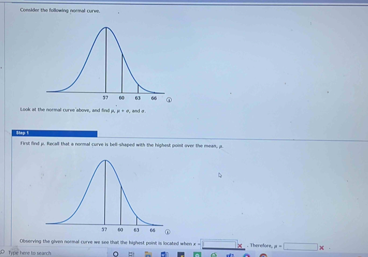 Consider the following normal curve. 
Look at the normal curve above, and find mu , mu +sigma , and σ. 
Step 1
First find μ. Recall that a normal curve is bell-shaped with the highest point over the mean, μ. 
Observing the given normal curve we see that the highest point is located when x-□ x. Therefore, mu =□ *. 
Type here to search