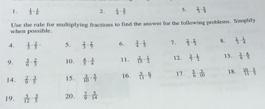  1/3 ·  1/6  2.  1/4 ·  3/5   2/3 ·  5/9 
Use the rule for multiplying fractions to find the answer for the following problems. Simplify 
when possible. 
4.  1/3 ·  2/5 · 5.  2/3 ·  2/7  6.  3/4 ·  1/5  7.  2/5 ·  2/3  8.  2/3 ·  1/4 
9.  5/6 ·  2/3  10.  4/5 ·  3/4  11.  2/15 ·  1/2  12.  3/7 ·  1/2  13.  3/8 ·  4/5 
14.  2/9 ·  3/5  15.  3/10 ·  5/7  16.  5/11 ·  6/7  17.  5/6 ·  3/10  18.  10/11 ·  3/5 
19.  5/12 ·  3/5  20.  7/9 ·  5/14 