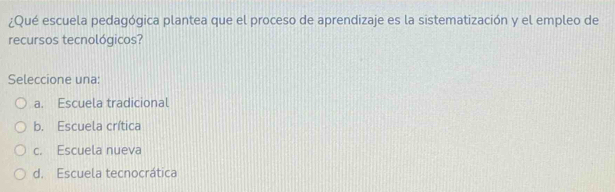 ¿Qué escuela pedagógica plantea que el proceso de aprendizaje es la sistematización y el empleo de
recursos tecnológicos?
Seleccione una:
a. Escuela tradicional
b. Escuela crítica
c. Escuela nueva
d. Escuela tecnocrática