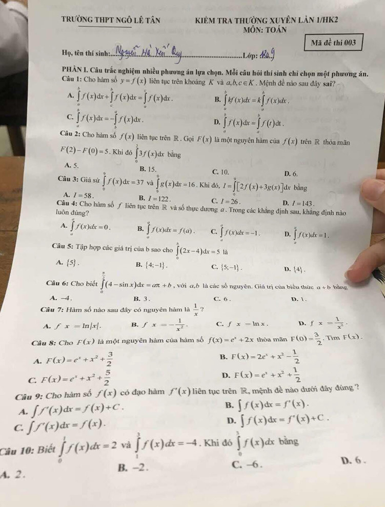 trường tHPt ngô lê tân Kiêm tra thường Xuyên lản 1/hK2
MÔN: tOán
Mã đề thi 003
Họ, tên thí sinh:._ Lớp:
PHÀN I. Câu trắc nghiệm nhiều phương án lựa chọn. Mỗi câu hỏi thí sinh chỉ chọn một phương án.
Câu 1: Cho hàm số y=f(x) liên tục trên khoảng K và a,b,c∈ K.  Mệnh đề nào sau đây sai?
A. ∈tlimits _a^(bf(x)dx+∈tlimits _a^bf(x)dx=∈tlimits _a^cf(x)dx. B. ∈tlimits _a^bkf(x)dx=k∈tlimits _a^bf(x)dx.
C. ∈tlimits _a^bf(x)dx=-∈tlimits _b^af(x)dx.
D. ∈tlimits _a^bf(x)dx=∈tlimits _0^tf(t)dt.
Câu 2: Cho hàm số f(x) liên tục trên R . Gọi F(x) là một nguyên hàm của f(x) trên R thóa mãn
F(2)-F(0)=5. Khi d6∈tlimits _0^23f(x)d lx bằng
A. 5. B. 15. C. 10. D. 6.
Câu 3: Giả sử ∈tlimits _0^9f(x)dx=37 và ∈tlimits _0^6g(x)dx=16. Khi đó, I=∈t [2f(x)+3g(x)] dx bằng
A. I=58. B. I=122. C. I=26. D. I=143.
Câu 4: Cho hàm số ƒ liên tục trên R và số thực dương a . Trong các khẳng định sau, khẳng định nào
luôn đúng?
A. ∈tlimits _a^af(x)dx=0. B. ∈tlimits _a^af(x)dx=f(a). C. ∈tlimits _a^af(x)dx=-1. D. ∈tlimits _a^af(x)dx=1.
Câu 5: Tập hợp các giá trị của b sao cho ∈tlimits _0^(wedge)(2x-4)dx=5 là
A.  5) .
B.  4;-1 . C.  5;-1 . D.  4 .
Câu 6: Cho biết ∈tlimits _0^((frac π)2)(4-sin x)dx=aπ +b , với a,b là các số nguyên. Giá trị của biểu thức a+b bảng
A. -4. B. 3 . C. 6 . D.  .
Câu 7: Hàm số nào sau đây có nguyên hàm là  1/x  ?
A. fx=ln |x|. B. fx=- 1/x^2 . C. fx=ln x. D. fx= 1/x^2 .
Câu 8: Cho F(x) là một nguyên hàm của hàm số f(x)=e^x+2x thỏa mãn F(0)= 3/2 . Tìm F(x).
A. F(x)=e^x+x^2+ 3/2 
B. F(x)=2e^x+x^2- 1/2 
C. F(x)=e^x+x^2+ 5/2 
D. F(x)=e^x+x^2+ 1/2 
Câu 9: Cho hàm số f(x) có đạo hàm f'(x) liên tục trên R, mệnh đề nào dưới đây đúng ?
A. ∈t f'(x)dx=f(x)+C. B. ∈t f(x)dx=f'(x).
C. ∈t f'(x)dx=f(x). D. ∈t f(x)dx=f'(x)+C.
Câu 10: Biết ∈tlimits _0^1f(x)dx=2 và ∈tlimits _1^3f(x)dx=-4. Khi đó ∈tlimits _0^3f(x)dx bǎng
A. 2 . B. -2 . C. -6 . D. 6 .
