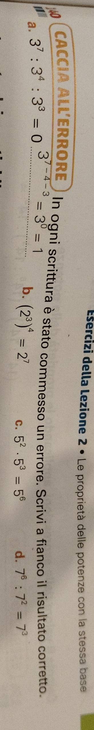 Esercizi della Lezione 2 • Le proprietà delle potenze con la stessa base
CACCIA ALL'ERRORE ) In ogni scrittura è stato commesso un errore. Scrivi a fianco il risultato corretto.
a. 3^7:3^4:3^3=0...........=3^0=1
b. (2^3)^4=2^7
C. 5^2· 5^3=5^6 d. 7^6:7^2=7^3