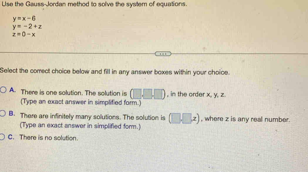 Use the Gauss-Jordan method to solve the system of equations.
y=x-6
y=-2+z
z=0-x
Select the correct choice below and fill in any answer boxes within your choice.
A. There is one solution. The solution is (□ ,□ ,□ ) , in the order x, y, z.
(Type an exact answer in simplified form.)
B. There are infinitely many solutions. The solution is (□ ,□ ,z) , where z is any real number.
(Type an exact answer in simplified form.)
C. There is no solution.