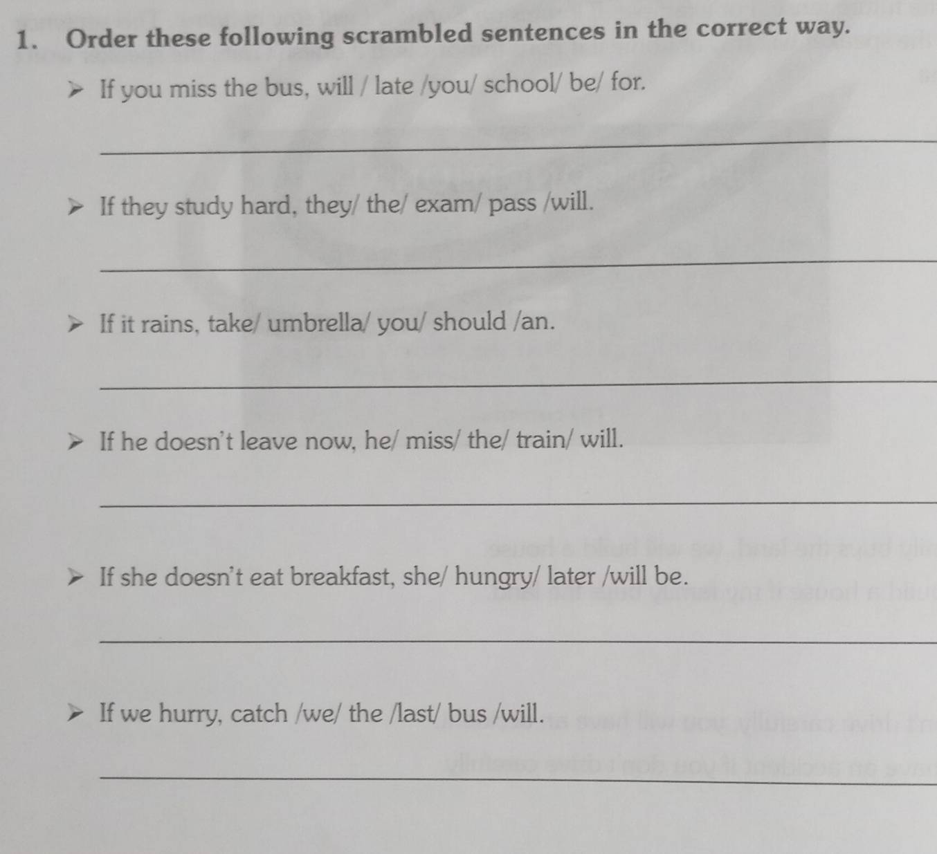 Order these following scrambled sentences in the correct way. 
If you miss the bus, will / late /you/ school/ be/ for. 
_ 
If they study hard, they/ the/ exam/ pass /will. 
_ 
If it rains, take/ umbrella/ you/ should /an. 
_ 
If he doesn't leave now, he/ miss/ the/ train/ will. 
_ 
If she doesn't eat breakfast, she/ hungry/ later /will be. 
_ 
If we hurry, catch /we/ the /last/ bus /will. 
_