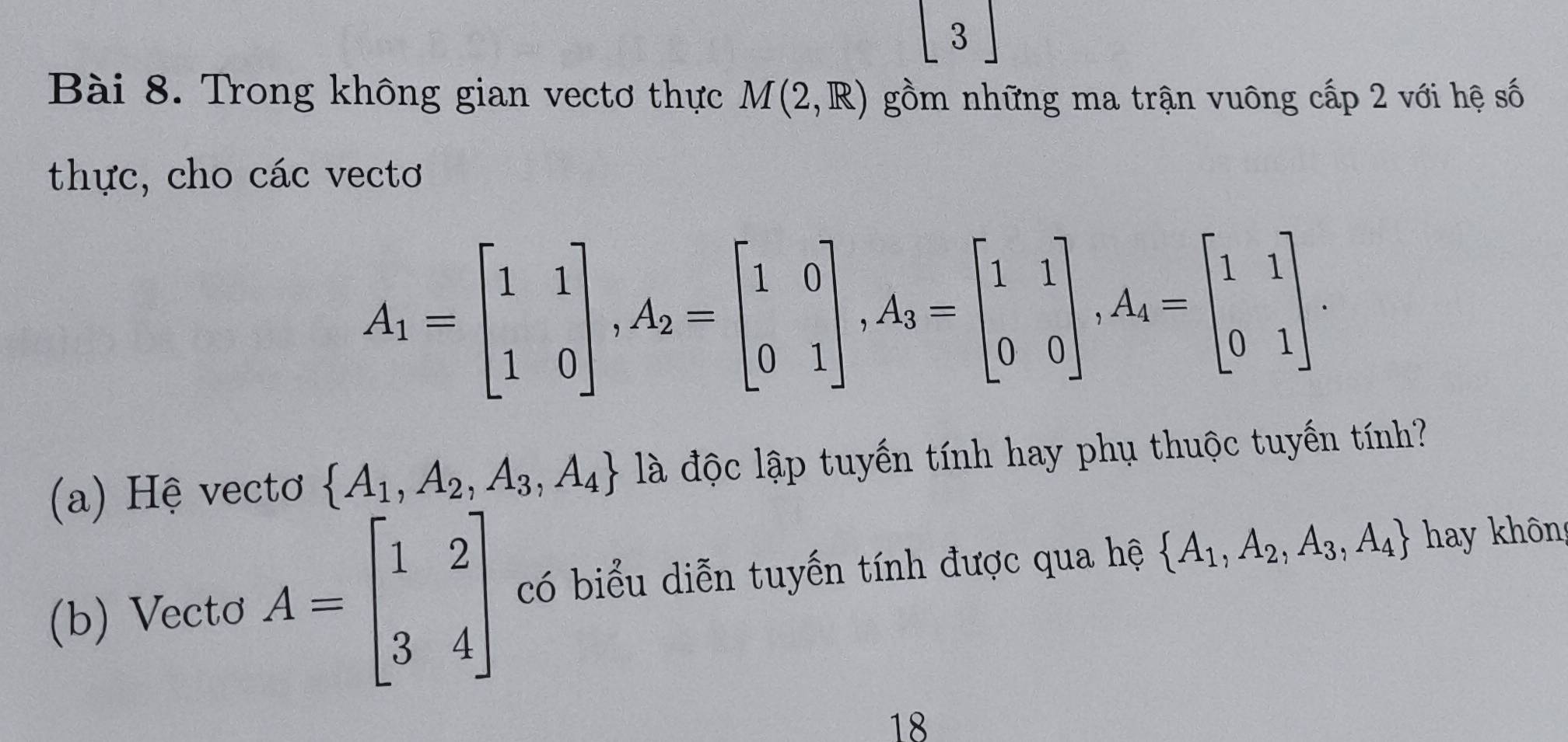 Trong không gian vectơ thực M(2,R) gồm những ma trận vuông cấp 2 với hệ số 
thực, cho các vectơ
A_1=beginbmatrix 1&1 1&0endbmatrix , A_2=beginbmatrix 1&0 0&1endbmatrix , A_3=beginbmatrix 1&1 0&0endbmatrix , A_4=beginbmatrix 1&1 0&1endbmatrix. 
(a) Hệ vectơ  A_1,A_2,A_3,A_4 là độc lập tuyến tính hay phụ thuộc tuyến tính? 
(b) Vectơ A=beginbmatrix 1&2 3&4endbmatrix có biểu diễn tuyến tính được qua hệ  A_1,A_2,A_3,A_4 hay không 
18