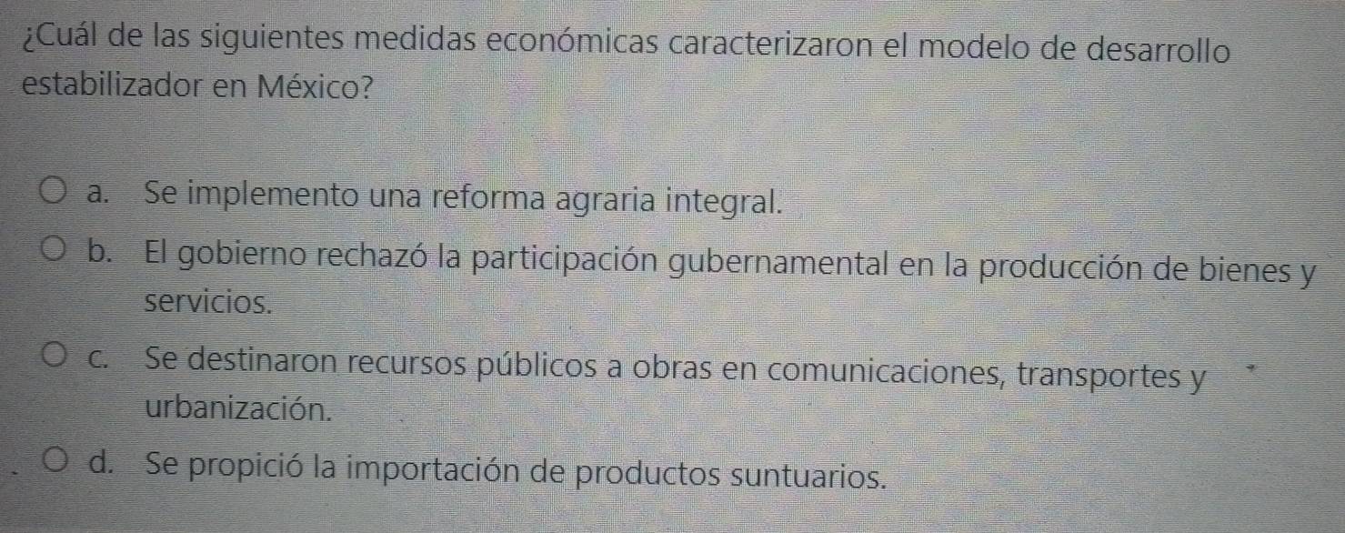 ¿Cuál de las siguientes medidas económicas caracterizaron el modelo de desarrollo
estabilizador en México?
a. Se implemento una reforma agraria integral.
b. El gobierno rechazó la participación gubernamental en la producción de bienes y
servicios.
c. Se destinaron recursos públicos a obras en comunicaciones, transportes y*
urbanización.
d. Se propició la importación de productos suntuarios.