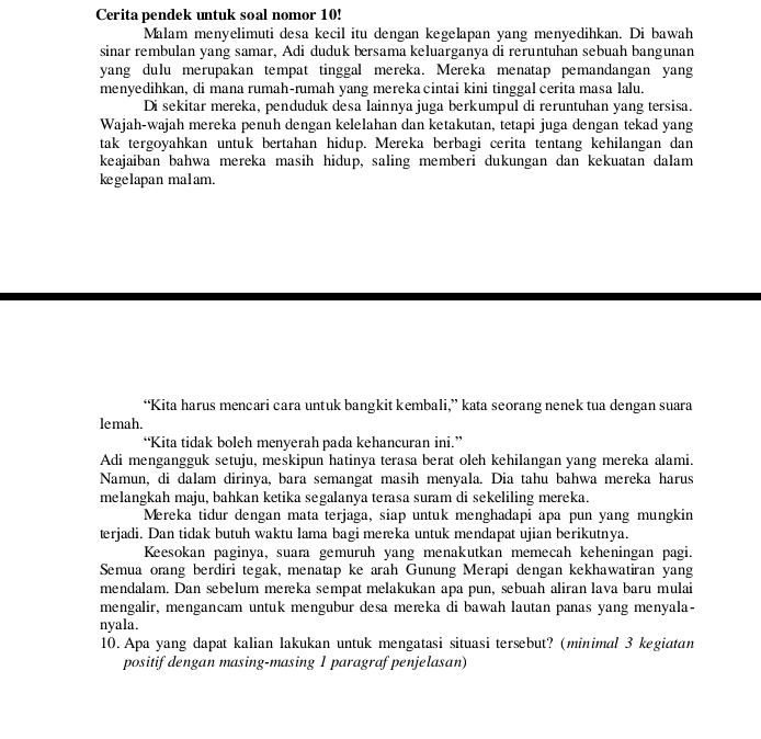 Cerita pendek untuk soal nomor 10!
Malam menyelimuti desa kecil itu dengan kegelapan yang menyedihkan. Di bawah
sinar rembulan yang samar, Adi duduk bersama keluarganya di reruntuhan sebuah bangunan
yang dulu merupakan tempat tinggal mereka. Mereka menatap pemandangan yang
menyedihkan, di mana rumah-rumah yang merekacintai kini tinggal cerita masa lalu.
Di sekitar mereka, penduduk desa lainnya juga berkumpul di reruntuhan yang tersisa.
Wajah-wajah mereka penuh dengan kelelahan dan ketakutan, tetapi juga dengan tekad yang
tak tergoyahkan untuk bertahan hidup. Mereka berbagi cerita tentang kehilangan dan
keajaiban bahwa mereka masih hidup, saling memberi dukungan dan kekuatan dalam
kegelapan malam.
“Kita harus mencari cara untuk bangkit kembali,” kata seorang nenek tua dengan suara
lemah.
“Kita tidak boleh menyerah pada kehancuran ini.”
Adi mengangguk setuju, meskipun hatinya terasa berat oleh kehilangan yang mereka alami.
Namun, di dalam dirinya, bara semangat masih menyala. Dia tahu bahwa mereka harus
melangkah maju, bahkan ketika segalanya terasa suram di sekeliling mereka.
Mereka tidur dengan mata terjaga, siap untuk menghadapi apa pun yang mungkin
terjadi. Dan tidak butuh waktu lama bagi mereka untuk mendapat ujian berikutnya.
Keesokan paginya, suara gemuruh yang menakutkan memecah keheningan pagi.
Semua orang berdiri tegak, menatap ke arah Gunung Merapi dengan kekhawatiran yang
mendalam. Dan sebelum mereka sempat melakukan apa pun, sebuah aliran lava baru mulai
mengalir, mengancam untuk mengubur desa mereka di bawah lautan panas yang menyala-
nyala.
10. Apa yang dapat kalian lakukan untuk mengatasi situasi tersebut? (minimal 3 kegiatan
positif dengan masing-masing 1 paragraf penjelasan)