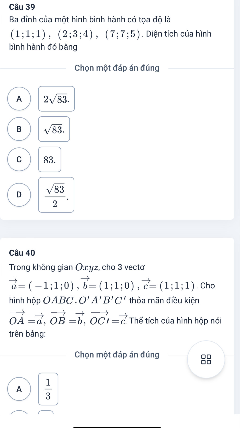 Ba đỉnh của một hình bình hành có tọa độ là
(1;1;1), (2;3;4), (7;7;5). Diện tích của hình
bình hành đó bằng
Chọn một đáp án đúng
A 2sqrt(83).
B sqrt(83).
C 83.
D  sqrt(83)/2 . 
Câu 40
Trong không gian Oxyz, cho 3 vectơ
vector a=(-1;1;0), vector b=(1;1;0), vector c=(1;1;1). Cho
hình hộp OABC. O'A'B'C' thỏa mãn điều kiện
vector OA=vector a, vector OB=vector b, vector OCl=vector c. Thể tích của hình hộp nói
trên bằng:
Chọn một đáp án đúng
A  1/3 