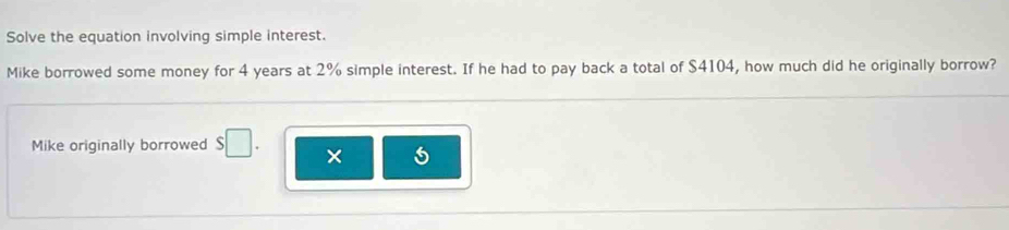 Solve the equation involving simple interest. 
Mike borrowed some money for 4 years at 2% simple interest. If he had to pay back a total of $4104, how much did he originally borrow? 
Mike originally borrowed $□. ×