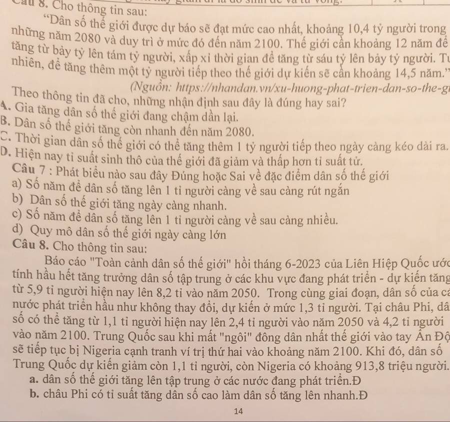 au 8. Cho thông tin sau:
“Dân số thế giới được dự báo sẽ đạt mức cao nhất, khoảng 10,4 tỷ người trong
những năm 2080 và duy trì ở mức đó đến năm 2100. Thế giới cần khoảng 12 năm để
tăng từ bảy tỷ lên tám tỷ người, xấp xỉ thời gian đề tăng từ sáu tỷ lên bảy tỷ người. Tí
nhiên, để tăng thêm một tỷ người tiếp theo thế giới dự kiến sẽ cần khoảng 14,5 năm.'
Ngu ồ n: https://nhandan.vn/xu-huong-phat-trien-dan-so-the-g
Theo thông tin đã cho, những nhận định sau đây là đúng hay sai?
A. Gia tăng dân số thế giới đang chậm dần lại.
B. Dân số thế giới tăng còn nhanh đến năm 2080.
C. Thời gian dân số thế giới có thể tăng thêm 1 tỷ người tiếp theo ngày càng kéo dài ra.
D. Hiện nay tỉ suất sinh thô của thế giới đã giảm và thấp hơn tỉ suất tử.
Câu 7 : Phát biểu nào sau đây Đúng hoặc Sai về đặc điểm dân số thế giới
a) Số năm đề dân số tăng lên 1 tỉ người càng về sau càng rút ngắn
b) Dân số thế giới tăng ngày càng nhanh.
c) Số năm đề dân số tăng lên 1 tỉ người càng về sau càng nhiều.
d) Quy mô dân số thế giới ngày càng lớn
Câu 8. Cho thông tin sau:
Báo cáo "Toàn cảnh dân số thế giới" hồi tháng 6-2023 của Liên Hiệp Quốc ước
tính hầu hết tăng trưởng dân số tập trung ở các khu vực đang phát triển - dự kiến tăng
từ 5,9 tỉ người hiện nay lên 8,2 tỉ vào năm 2050. Trong cùng giai đoạn, dân số của ca
nựớc phát triển hầu như không thay đổi, dự kiến ở mức 1,3 tỉ người. Tại châu Phi, dâ
số có thể tăng từ 1,1 tỉ người hiện nay lên 2,4 tỉ người vào năm 2050 và 4,2 tỉ người
vào năm 2100. Trung Quốc sau khi mất "ngôi" đông dân nhất thế giới vào tay Ấn Độ
sẽ tiếp tục bị Nigeria cạnh tranh ví trị thứ hai vào khoảng năm 2100. Khi đó, dân số
Trung Quốc dự kiến giảm còn 1,1 tỉ người, còn Nigeria có khoảng 913,8 triệu người.
a. dân số thế giới tăng lên tập trung ở các nước đang phát triển.Đ
b. châu Phi có tỉ suất tăng dân số cao làm dân số tăng lên nhanh.Đ
14