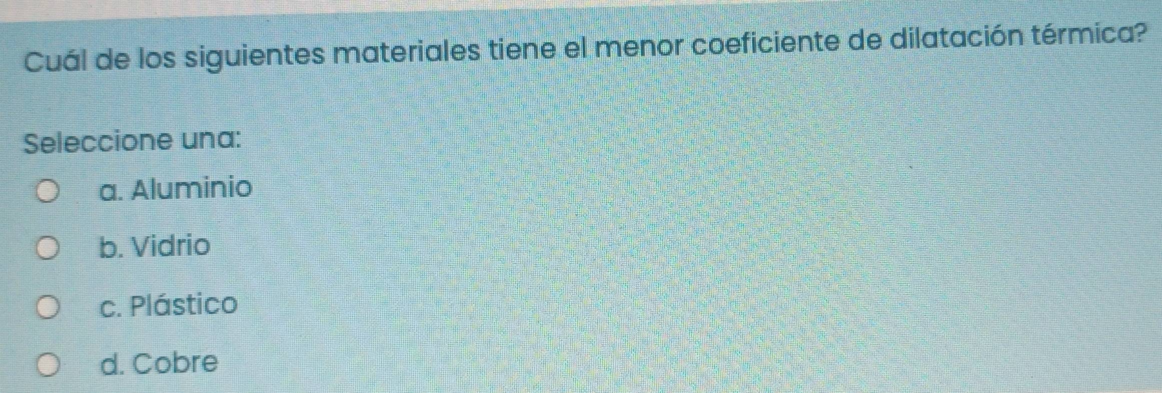 Cuál de los siguientes materiales tiene el menor coeficiente de dilatación térmica?
Seleccione una:
a. Aluminio
b. Vidrio
c. Plástico
d. Cobre