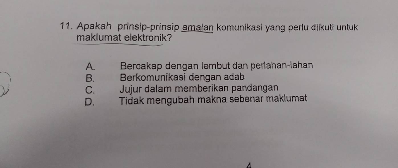 Apakah prinsip-prinsip amalan komunikasi yang perlu diikuti untuk
maklumat elektronik?
A. Bercakap dengan lembut dan perlahan-lahan
B. Berkomuníkasi dengan adab
C. Jujur dalam memberikan pandangan
D. Tidak mengubah makna sebenar maklumat
A