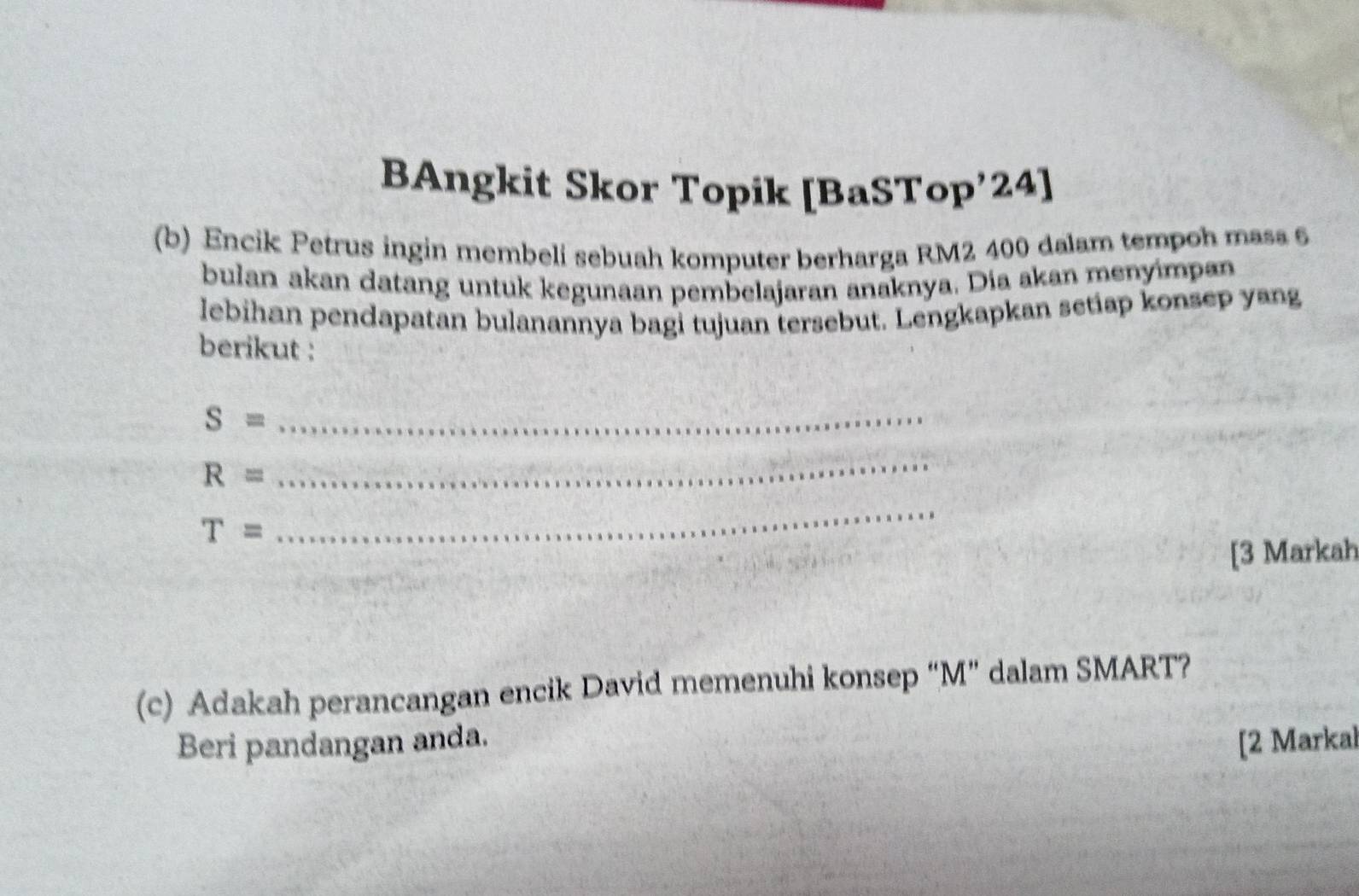 BAngkit Skor Topik [BaSTop’24] 
(b) Encik Petrus ingin membeli sebuah komputer berharga RM2 400 dalam tempoh mass 6
bulan akan datang untuk kegunaan pembelajaran anaknya. Dia akan menyimpan 
lebihan pendapatan bulanannya bagi tujuan tersebut. Lengkapkan setiap konsep yang 
berikut :
S= _
R=
_
T=
_ 
[3 Markah 
(c) Adakah perancangan encik David memenuhi konsep “ M ” dalam SMART? 
Beri pandangan anda. [2 Markal