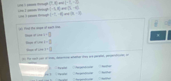Line 1 passes through (7,8) and (-7,-2). 
Line 2 passes through (-5,8) and (5,-6). 
Line 3 passes through (-7,-8) and (0,-3). 
(a) Find the slope of each line.
Slope of Line 1=□
Slope of Line 2=□
Slope of Line 3=□
(b) For each pair of lines, determine whether they are parallel, perpendicular; or
neither.
2: Parallel Perpendicular Neither
ine 3: Parallel Perpendicular Neither
Paralle! Perpendicular Neither