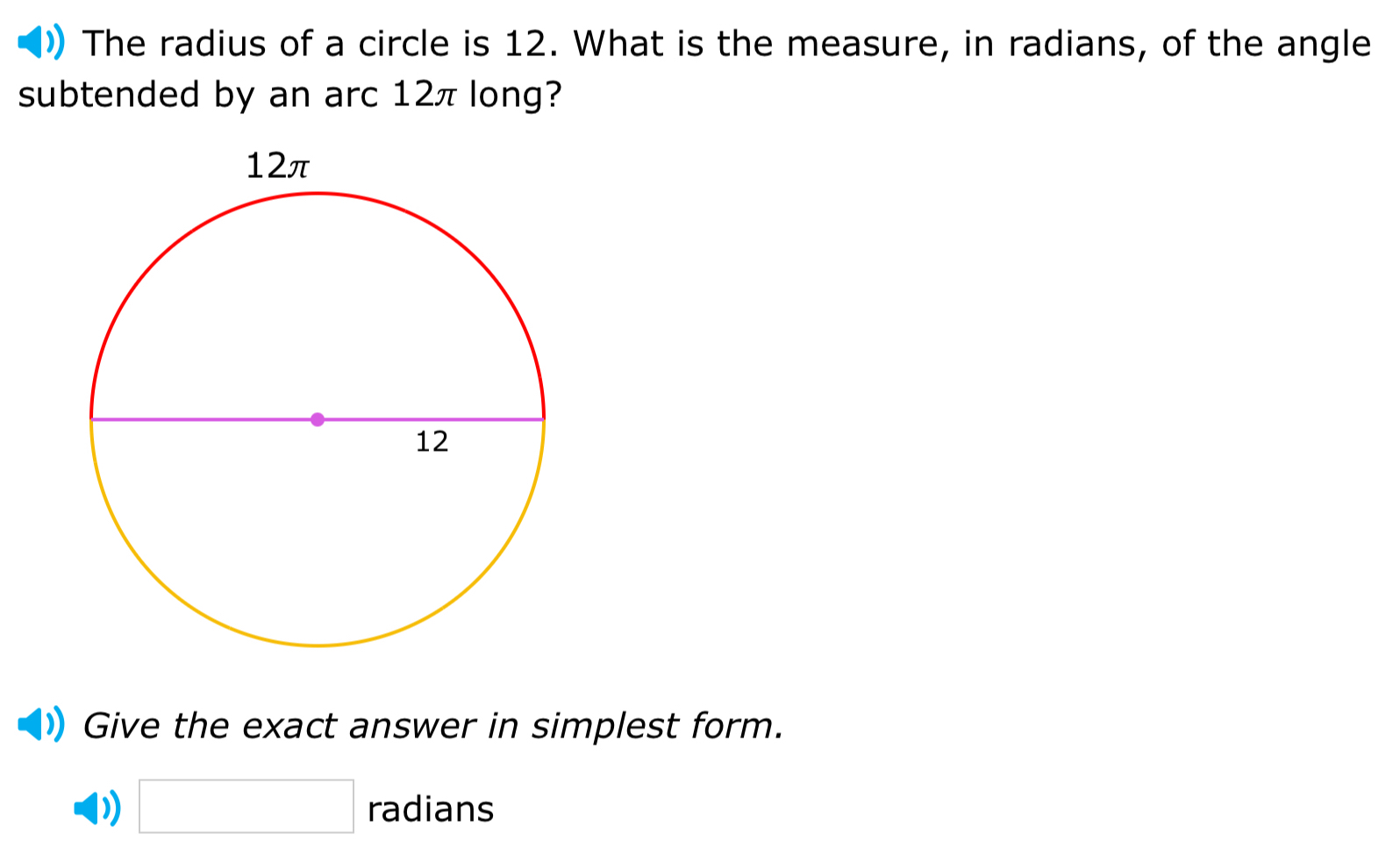 The radius of a circle is 12. What is the measure, in radians, of the angle 
subtended by an arc 12π long? 
Give the exact answer in simplest form. 
) □ radians