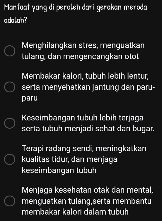 Manfaat yang di peroleh dari gerakan meroda
adalah?
Menghilangkan stres, menguatkan
tulang, dan mengencangkan otot
Membakar kalori, tubuh lebih lentur,
serta menyehatkan jantung dan paru-
paru
Keseimbangan tubuh lebih terjaga
serta tubuh menjadi sehat dan bugar.
Terapi radang sendi, meningkatkan
kualitas tidur, dan menjaga
keseimbangan tubuh
Menjaga kesehatan otak dan mental,
menguatkan tulang,serta membantu
membakar kalori dalam tubuh