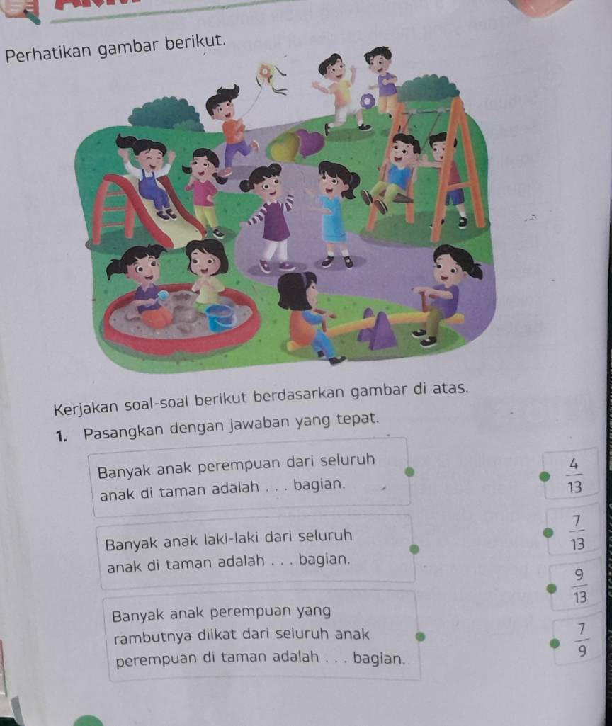 Perha
Kerjakan soal-soal berikut berdasarkan gambar di atas.
1. Pasangkan dengan jawaban yang tepat.
Banyak anak perempuan dari seluruh
anak di taman adalah . . . bagian.
 4/13 
Banyak anak laki-laki dari seluruh
 7/13 
anak di taman adalah . . . bagian.
 9/13 
Banyak anak perempuan yang
rambutnya diikat dari seluruh anak
 7/9 
perempuan di taman adalah . . . bagian.