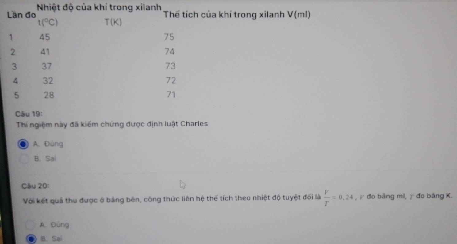 Nhiệt độ của khí trong xilanh
Län đo Thế tích của khí trong xilanh V(ml)
t(^circ C)
T(K)
1 45 75
2 41 74
3 37 73
4 32 72
5 28 71
Câu 19:
Thí ngiệm này đã kiếm chứng được định luật Charles
A. Đúng
B. Sai
Câu 20:
Với kết quả thu được ở bảng bên, công thức liên hệ thể tích theo nhiệt độ tuyệt đối là  V/T =0.24 , γ đo bằng mi, γ đo bằng K.
A. Đùng
B. Sai