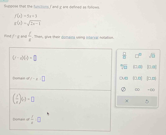 Suppose that the functions f and g are defined as follows.
f(x)=5x+3
g(x)=sqrt(2x-1)
Find f-g and  f/g . Then, give their domains using interval notation.
 □ /□   □^(□) sqrt(□ )
sqrt[□](□ ) (□ ,□ ) [□ ,□ ]
(□ ,□ ] [□ ,□ )
□ U□
-∞
X