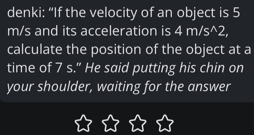 denki: “If the velocity of an object is 5
m/s and its acceleration is 4m/s^(wedge)2, 
calculate the position of the object at a 
time of 7 s." He said putting his chin on 
your shoulder, waiting for the answer