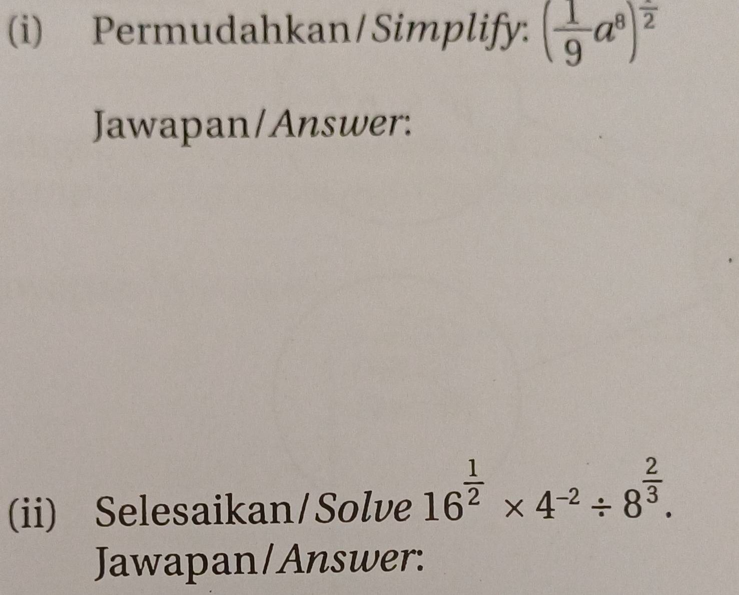 Permudahkan/Simplify: ( 1/9 a^8)^frac 2
Jawapan/Answer: 
(ii) Selesaikan/Solve
16^(frac 1)2* 4^(-2)/ 8^(frac 2)3. 
Jawapan/Answer: