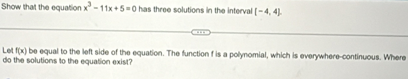 Show that the equation x^3-11x+5=0 has three solutions in the interval [-4,4]. 
Let f(x) be equal to the left side of the equation. The function f is a polynomial, which is everywhere-continuous. Where 
do the solutions to the equation exist?