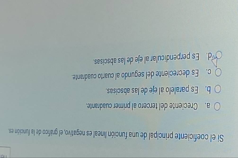 Si el coeficiente principal de una función lineal es negativo, el gráfico de la función es.
a. Creciente del tercero al primer cuadrante.
b. Es paralelo al eje de las abscisas.
c. Es decreciente del segundo al cuarto cuadrante.
d. Es perpendicular al eje de las abscisas.