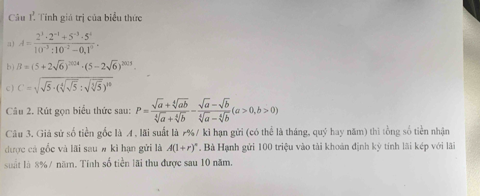 Câu 1^7 Tính giá trị của biểu thức 
a) A= (2^3· 2^(-1)+5^(-3)· 5^4)/10^(-3):10^(-2)-0,1^0 . 
b) B=(5+2sqrt(6))^2024· (5-2sqrt(6))^2025. 
c ) C=sqrt(sqrt 5)· (sqrt[4](sqrt 5):sqrt(sqrt [5]5))^10
Câu 2. Rút gọn biểu thức sau: P= (sqrt(a)+sqrt[4](ab))/sqrt[4](a)+sqrt[4](b) - (sqrt(a)-sqrt(b))/sqrt[4](a)-sqrt[4](b) (a>0,b>0)
Câu 3. Giả sử số tiền gốc là A , lãi suất là r% / kì hạn gửi (có thể là tháng, quý hay năm) thì tồng số tiền nhận 
được cả gốc và lãi sau n kì hạn gửi là A(1+r)^n. Bà Hạnh gửi 100 triệu vào tài khoản định kỳ tính lãi kép với lãi 
suất là 8% / năm. Tính số tiền lãi thu được sau 10 năm.