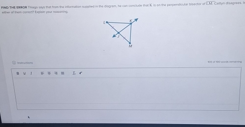 FIND THE ERROR Thiago says that from the information supplied in the diagram, he can conclude that K. is on the perpendicular bisector of overline LM Caitlyn disagrees. Is 
enher of them correct? Explain your reasoning. 
① Instructions 100 of 100 words remaizing 
ν I