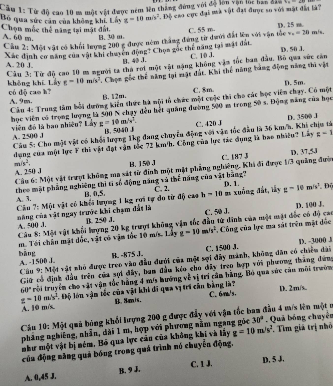 Từ độ cao 10 m một vật được ném lên thắng đứng với độ lớn vận tốc ban đầu v_0-20
Bộ qua sức cản của không khí. Lấy g=10m/s^2. Độ cao cực đại mà vật đạt được so với mặt đất là?
Chọn mốc thế năng tại mặt đất. C. 55 m.
D. 25 m.
A. 60 m. B. 30 m. n/s.
Câu 2: Một vật có khối lượng 200 g được ném thẳng đứng từ dưới đất lên với vận tốc v_0=20n
D. 50 J.
Xác định cơ năng của vật khi chuyển động? Chọn gốc thế năng tại mặt đất.
B. 40 J. C. 10 J.
A. 20 J.
Câu 3: Từ độ cao 10 m người ta thả rơi một vật nặng không vận tốc ban đầu. Bỏ qua sức căn
không khí. Lấy g=10m/s^2. Chọn gốc thế năng tại mặt đất. Khi thế năng bằng động năng thì vật
D. 5m.
có độ cao h?
A. 9m. B. 12m. C. 8m.
Câu 4: Trung tâm bồi dưỡng kiến thức hà nội tổ chức một cuộc thi cho các học viên chạy. Có một
học viên có trọng lượng là 500 N chạy đều hết quãng đường 500 m trong 50 s. Động năng của học
viên đó là bao nhiêu? Lấy g=10m/s^2.
D. 3500 J
A. 2500 J B. 5040 J C. 420 J
Câu 5: Cho một vật có khối lượng 1kg đang chuyển động với vận tốc đầu là 36 km/h. Khi chịu tá
dụng của một lực F thì vật đạt vận tốc 72 km/h. Công của lực tác dụng là bao nhiêu? Lấy g=1
A. 250 J C. 187 J D. 37,5J
m/s^2. B. 150 J
Câu 6: Một vật trượt không ma sát từ đỉnh một mặt phẳng nghiêng. Khi đi được 1/3 quãng đười
theo mặt phăng nghiêng thì tỉ số động năng và thế năng của vật bằng?
C. 2. D. 1.
A. 3. B. 0,5.
Câu 7: Một vật có khối lượng 1 kg rơi tự do từ độ cao h=10m xuống đất, lấy g=10m/s^2. Độ
năng của vật ngay trước khi chạm đất là
C. 50 J. D. 100 J.
A. 500 J. B. 250 J.
Câu 8: Một vật khối lượng 20 kg trượt không vận tốc đầu từ đinh của một mặt dốc có độ cao
m. Tới chân mặt dốc, vật có vận tốc 10 m/s. Lấy g=10m/s^2. Công của lực ma sát trên mặt dốc
D. -3000 J
bǎng
A. -1500 J. B. -875 J. C. 1500 J.
Câu 9: Một vật nhỏ được treo vào đầu dưới của một sợi dây mảnh, không dăn có chiều dài
Giữ cố định đầu trên của sợi dây, ban đầu kéo cho dây treo hợp với phương thắng đứng
60° trồi truyền cho vật vận tốc bằng 4 m/s hướng về vị trí cân bằng. Bỏ qua sức cản môi trường
g=10m/s^2 F. Độ lớn vận tốc của vật khi đi qua vị trí cân bằng là?
C. 6m/s. D. 2m/s.
A. 10 m/s. B. 8m/s.
Câu 10: Một quả bóng khối lượng 200 g được đẩy với vận tốc ban đầu 4 m/s lên một n
phẳng nghiêng, nhẫn, dài 1 m, hợp với phương nằm ngang góc 30°. Quả bóng chuyển
như một vật bị ném. Bỏ qua lực cản của không khí và lấy g=10m/s^2. Tìm giá trị nhỏ
của động năng quả bóng trong quá trình nó chuyển động.
C. 1 J. D. 5 J.
A. 0,45 J. B. 9 J.