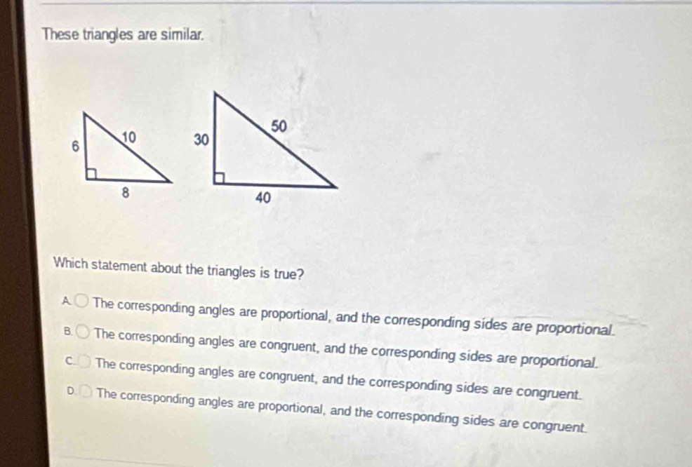 These triangles are similar.
Which statement about the triangles is true?
A The corresponding angles are proportional, and the corresponding sides are proportional.
B. The corresponding angles are congruent, and the corresponding sides are proportional.
C The corresponding angles are congruent, and the corresponding sides are congruent.
The corresponding angles are proportional, and the corresponding sides are congruent.