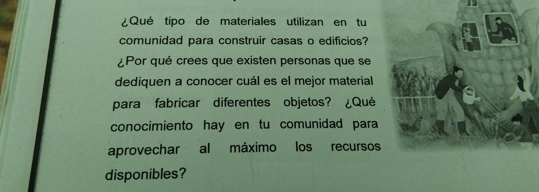 ¿Qué tipo de materiales utilizan en tu 
comunidad para construir casas o edificios? 
¿Por qué crees que existen personas que se 
dediquen a conocer cuál es el mejor material 
para fabricar diferentes objetos? ¿Qué 
conocimiento hay en tu comunidad para 
aprovechar al máximo los recursos 
disponibles?