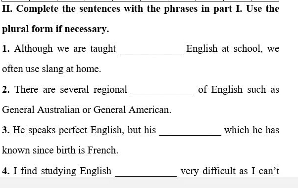 Complete the sentences with the phrases in part I. Use the 
plural form if necessary. 
1. Although we are taught _English at school, we 
often use slang at home. 
2. There are several regional _of English such as 
General Australian or General American. 
3. He speaks perfect English, but his _which he has 
known since birth is French. 
4. I find studying English _very difficult as I can’t