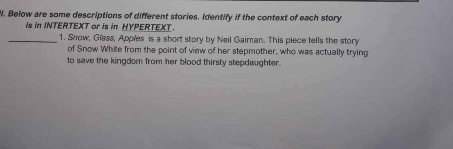 Below are some descriptions of different stories. Identify if the context of each story 
is in INTERTEXT or is in HYPERTEXT . 
_1. Snow, Glass, Apples is a short story by Neil Gaiman. This piece tells the story 
of Snow White from the point of view of her stepmother, who was actually trying 
to save the kingdom from her blood thirsty stepdaughter.