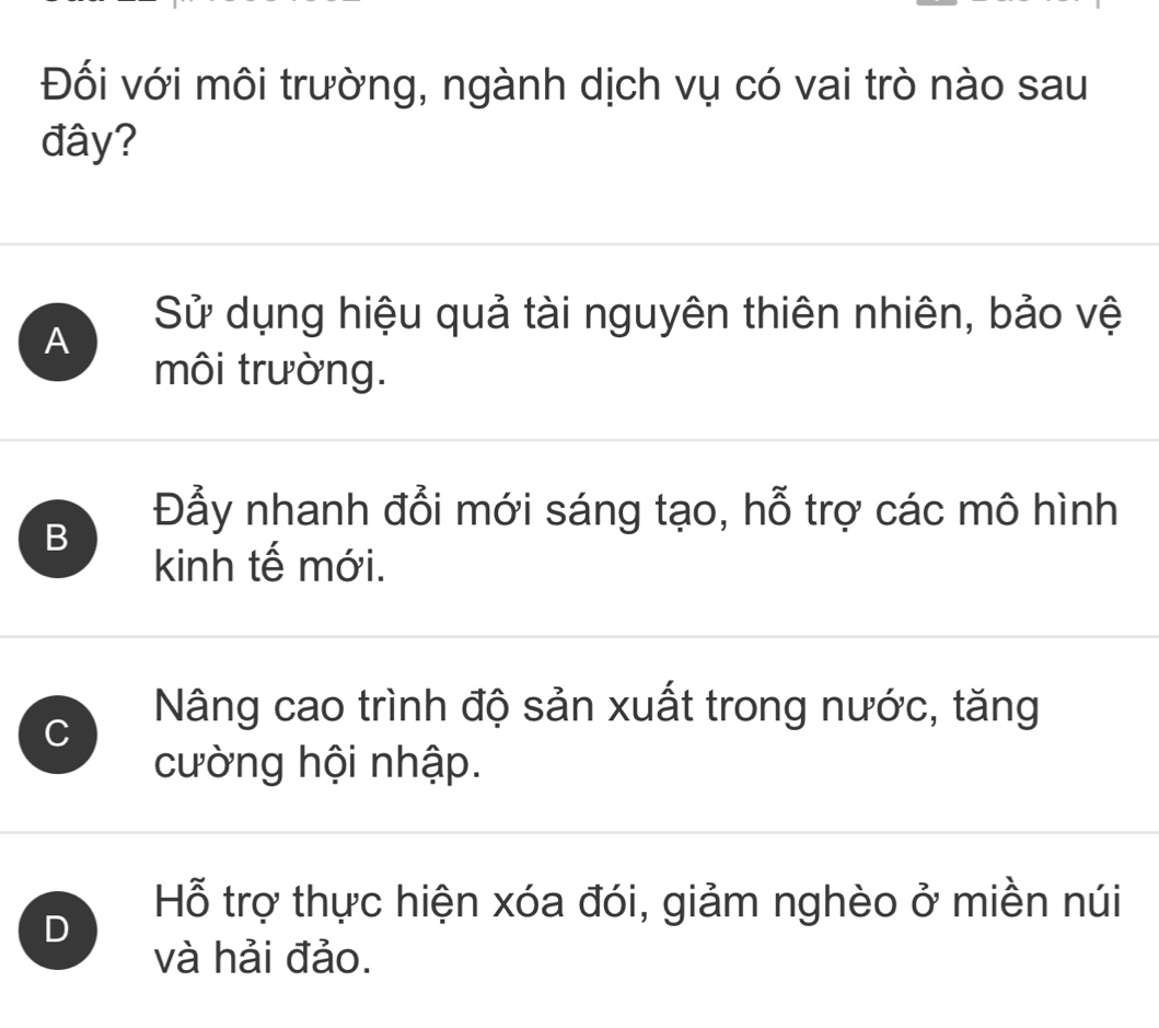 Đối với môi trường, ngành dịch vụ có vai trò nào sau
đây?
A
Sử dụng hiệu quả tài nguyên thiên nhiên, bảo vệ
môi trường.
B
Đẫy nhanh đổi mới sáng tạo, hỗ trợ các mô hình
kinh tế mới.
C
Nâng cao trình độ sản xuất trong nước, tăng
cường hội nhập.
D
Hỗ trợ thực hiện xóa đói, giảm nghèo ở miền núi
và hải đảo.