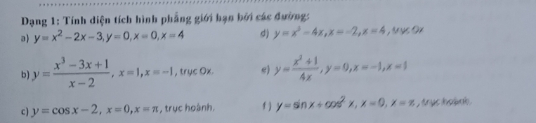 Dạng 1: Tính diện tích hình phẳng giới hạn bởi các đường: 
a) y=x^2-2x-3, y=0, x=0, x=4 d) y=x^3-4x, x=-2, x=4. M ực Đự 
b y= (x^3-3x+1)/x-2 , x=1, x=-1 , trục Ox. e) y= (x^2+1)/4x , y=0, x=-1, x=1
c) y=cos x-2, x=0, x=π , trục hoành, f ) y=sin x+cos^2x, x=0, x=π , truc hoànb .